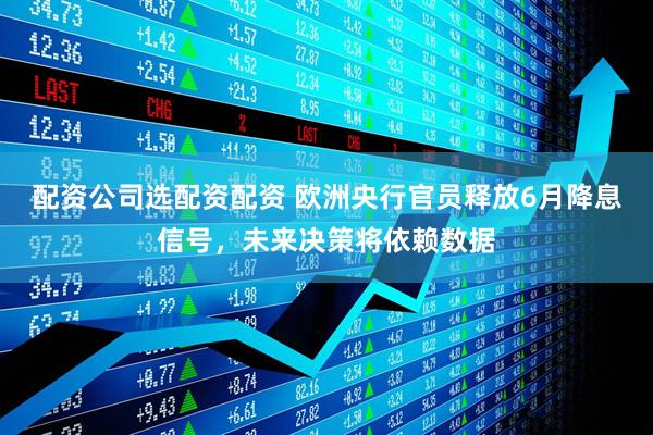 配资公司选配资配资 欧洲央行官员释放6月降息信号，未来决策将依赖数据