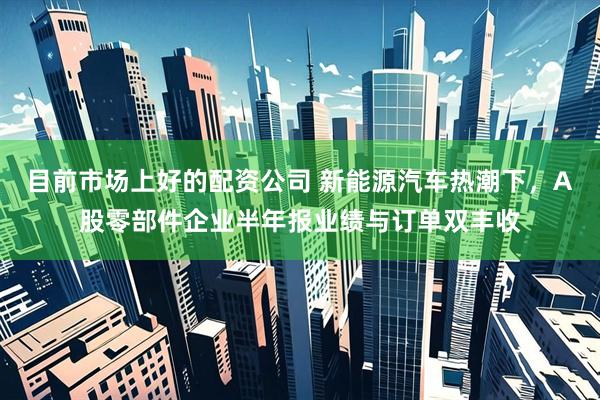 目前市场上好的配资公司 新能源汽车热潮下，A股零部件企业半年报业绩与订单双丰收