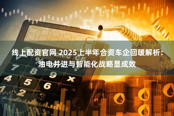 线上配资官网 2025上半年合资车企回暖解析：油电并进与智能化战略显成效