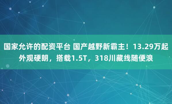 国家允许的配资平台 国产越野新霸主！13.29万起外观硬朗，搭载1.5T，318川藏线随便浪