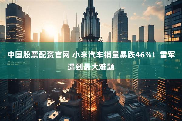 中国股票配资官网 小米汽车销量暴跌46%！雷军遇到最大难题