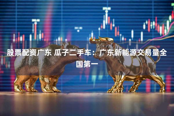 股票配资广东 瓜子二手车：广东新能源交易量全国第一
