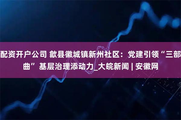 配资开户公司 歙县徽城镇新州社区：党建引领“三部曲” 基层治理添动力_大皖新闻 | 安徽网